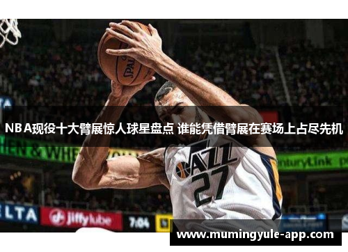 NBA现役十大臂展惊人球星盘点 谁能凭借臂展在赛场上占尽先机
