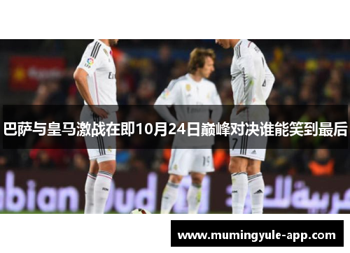 巴萨与皇马激战在即10月24日巅峰对决谁能笑到最后
