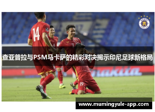 查亚普拉与PSM马卡萨的精彩对决揭示印尼足球新格局